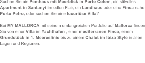 Suchen Sie ein Penthaus mit Meerblick in Porto Colom, ein stilvolles Apartment in Santanyi im edlen Flair, ein Landhaus oder eine Finca nahe Porto Petro, oder suchen Sie eine luxuri�se Villa?   Bei MY MALLORCA mit seinem umfangreichen Portfolio auf Mallorca finden Sie von einer Villa im Yachthafen , einer mediterranen Finca, einem Grundst�ck in 1. Meereslinie bis zu einem Chalet im Ibiza Style in allen Lagen und Regionen.
