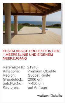 ERSTKLASSIGE PROJEKTE IN DER 1.MEERESLINIE UND EIGENEM MEERZUGANG   Referenz-Nr.:  21910  Kategorie:       Premium Objekte	   Region: 	  S�dost K�ste  Grundst�ck: 	  2000 qm  beb.Fl�che: 	  > 450 qm  Kaufpreis: 	  auf Anfrage  weitere Details