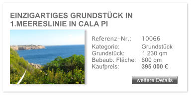 EINZIGARTIGES GRUNDST�CK IN 1.MEERESLINIE IN CALA PI  weitere Details weitere Details Referenz-Nr.:  	10066 Kategorie: 	Grundst�ck Grundst�ck:	1 230 qm  Bebaub. Fl�che:	600 qm  Kaufpreis:     	395 000 �